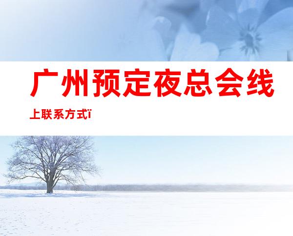 广州预定夜总会线上联系方式；广州蓝色派对夜总会性价品高