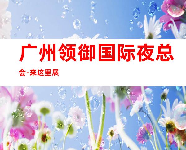 广州领御国际夜总会-来这里展现你的魅力,证明你的实力