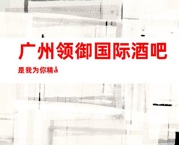 广州领御国际酒吧是我为你精心精选一家