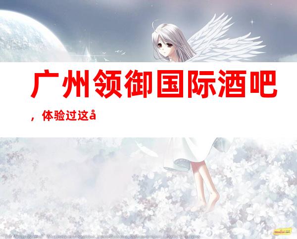 广州领御国际酒吧,体验过这家店让人流连忘返