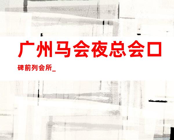 广州马会夜总会口碑前列会所_广州夜总会前三名