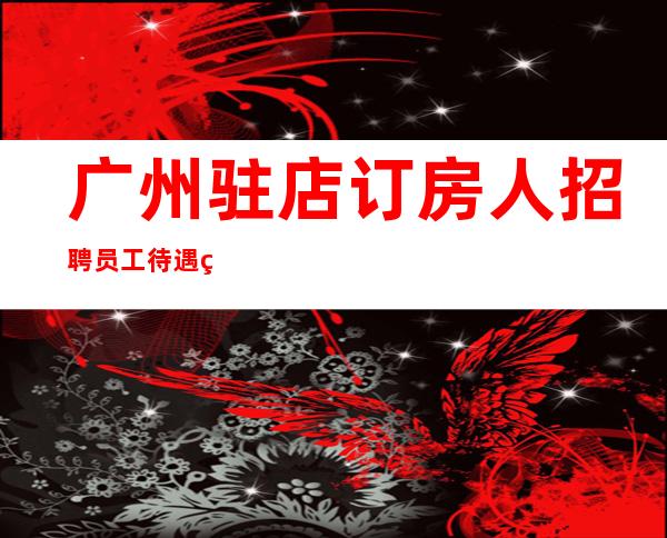 广州驻店订房人招聘员工待遇给力带房稳妥