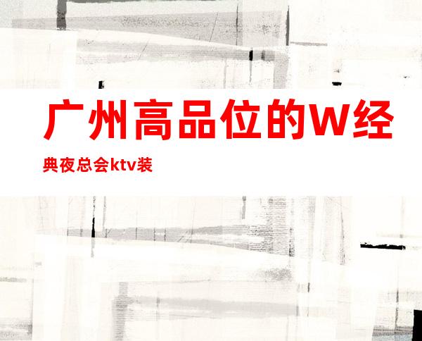 广州高品位的W经典夜总会ktv装修的怎么样，具体多少