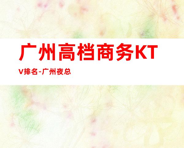 广州高档商务KTV排名-广州夜总会排行前三家哪家好耍？_重复