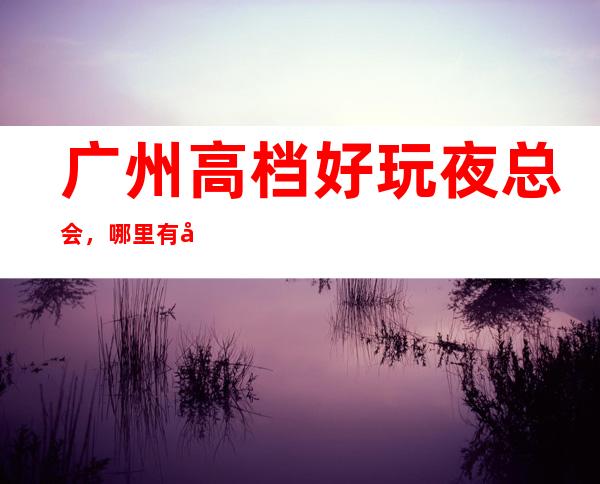 广州高档好玩夜总会，哪里有广州好玩的夜晚夜总会