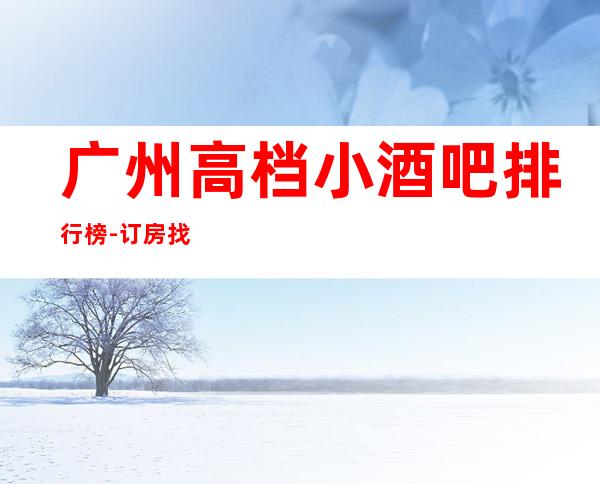 广州高档小酒吧 排行榜-订房找小余一键搞定夜生活