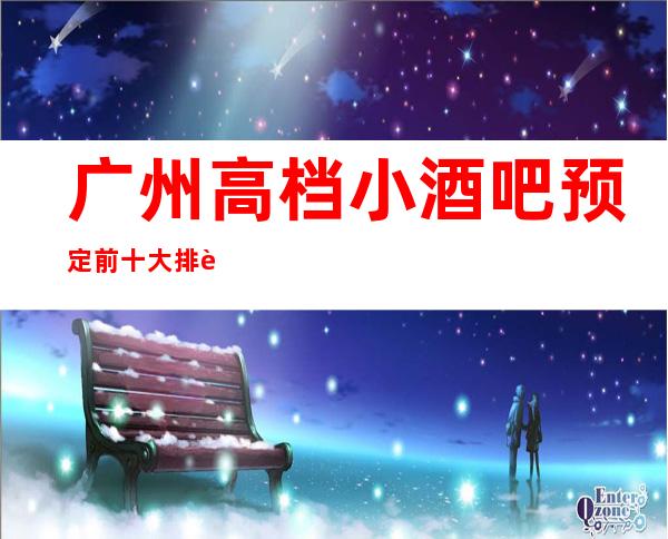 广州高档小酒吧预定 前十大排行榜等你来体验！