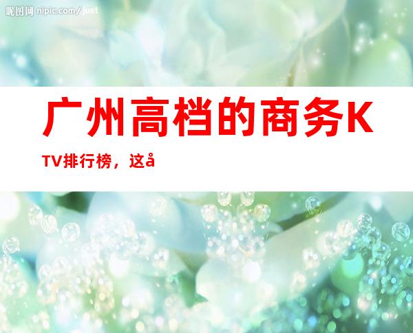 广州高档的商务KTV排行榜，这几家夜总会让你大饱眼福