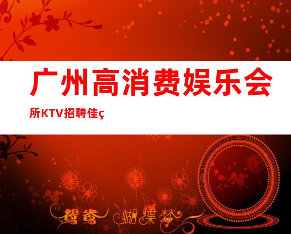 广州高消费娱乐会所KTV招聘佳美火爆场所诚信招聘