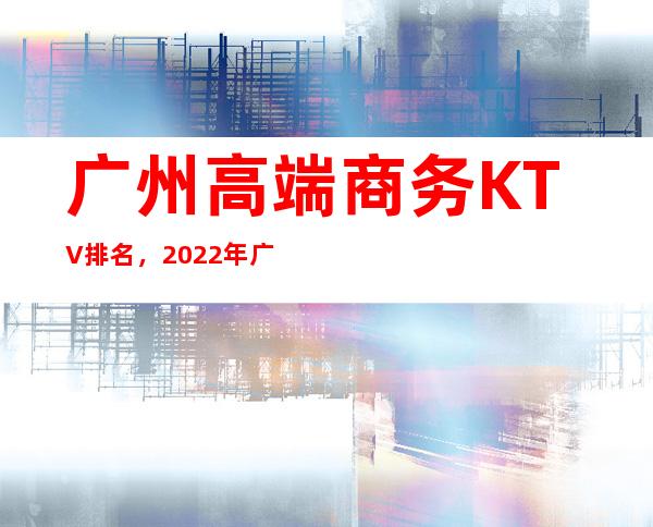 广州高端商务KTV排名,2022年广州夜总会消费 – 广州天河广州大道中商务KTV