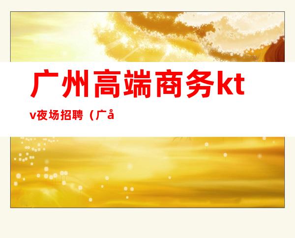 广州高端商务ktv夜场招聘(广州高端ktv招聘模特)
