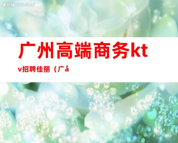 广州高端商务ktv招聘佳丽(广州商务ktv招聘模特)