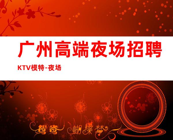 广州高端夜场招聘KTV模特-夜场旺季严重缺人1500起步