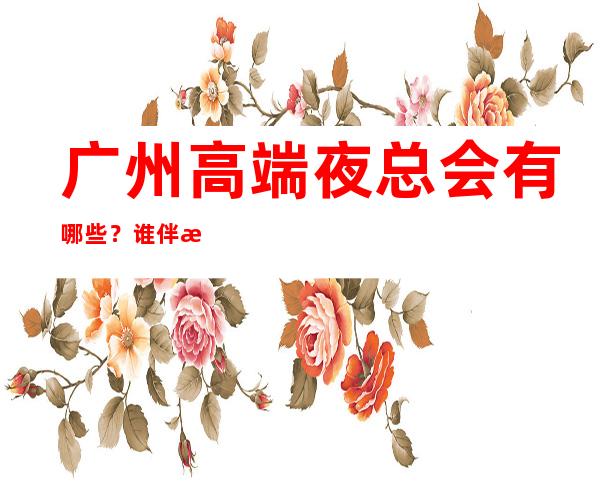 广州高端夜总会有哪些？谁伴我闯荡广州十大夜总会排名