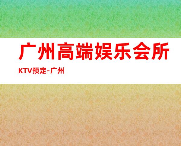 广州高端娱乐会所KTV预定-广州夜场KTV预订信息