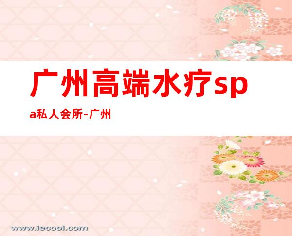 广州高端水疗spa私人会所-广州太和水疗哪家好