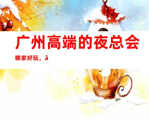 广州高端的夜总会哪家好玩,广州10大夜总会排行