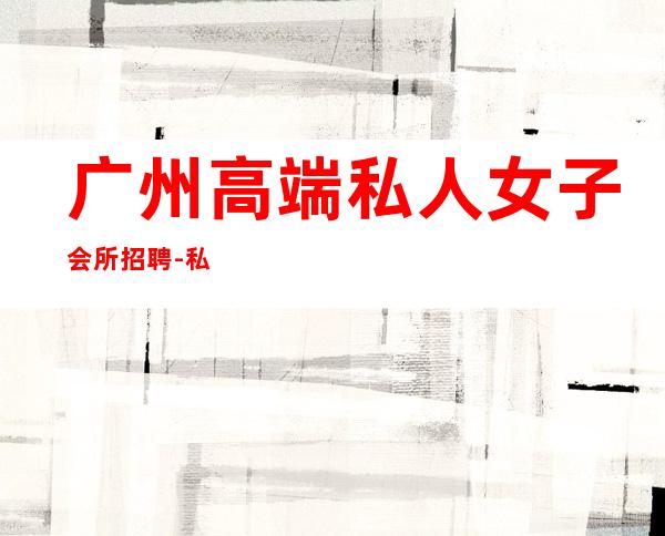 广州高端私人女子会所招聘-私人会所都是怎么招聘的