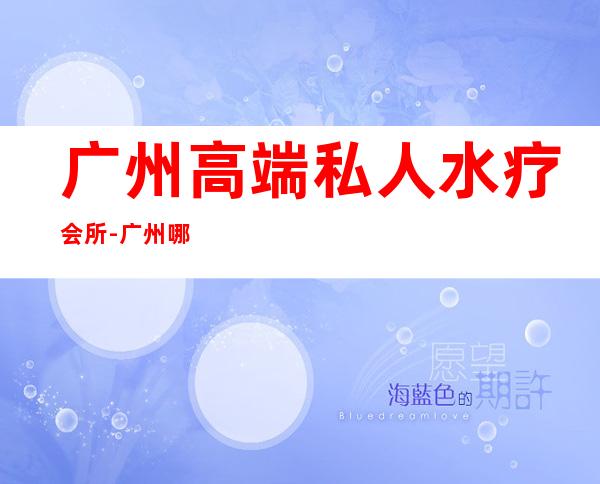 广州高端私人水疗会所-广州哪里有水疗游泳馆