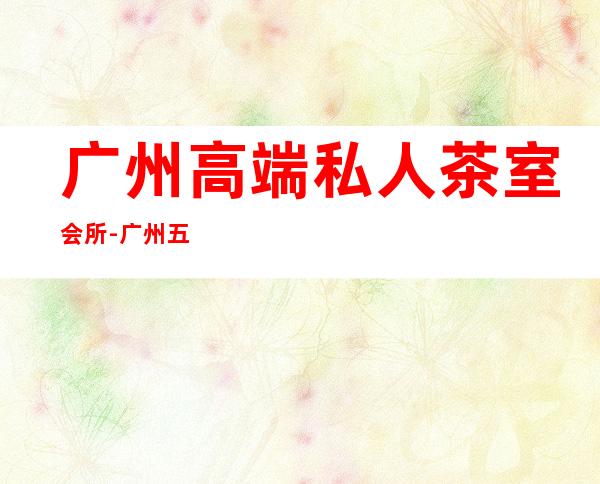 广州高端私人茶室会所-广州五一聚会去哪里好