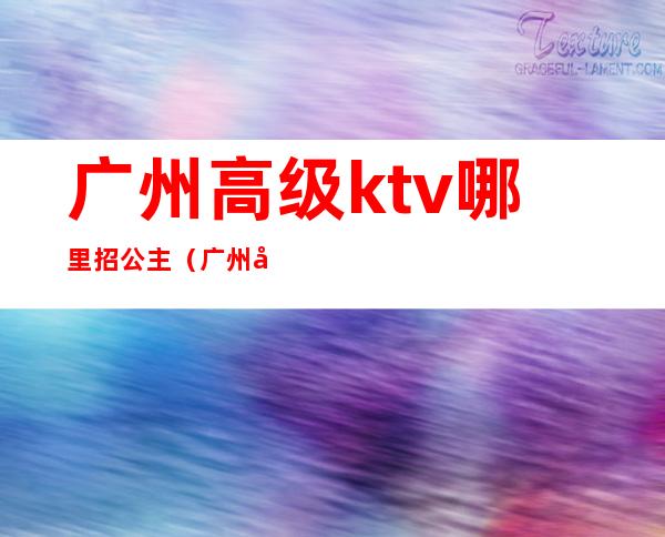 广州高级ktv哪里招公主（广州哪个ktv招公主）