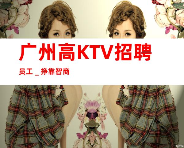 广州高KTV招聘员工_挣靠智商