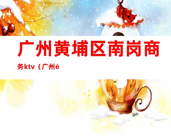 广州黄埔区南岗商务ktv(广州黄埔南岗街道)