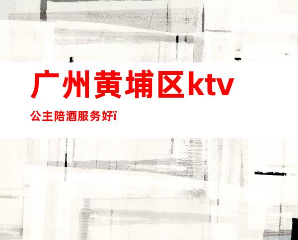 广州黄埔区ktv公主陪酒服务好(广州KTV包厢公主招聘)