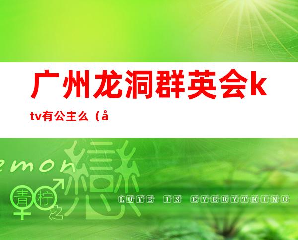 广州龙洞群英会ktv有公主么(广东ktv招聘公主)