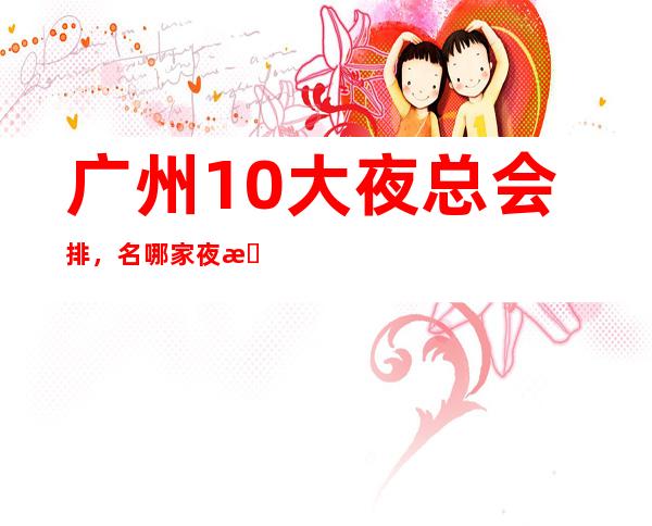 广州10大夜总会排，名哪家夜总会比较好玩？