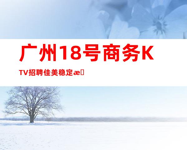 广州18号商务KTV招聘佳美稳定拿工资