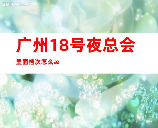 广州18号夜总会里面档次怎么样?具体消费情况如何?