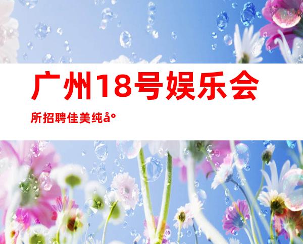 广州18号娱乐会所招聘佳美纯小白也能赚大金