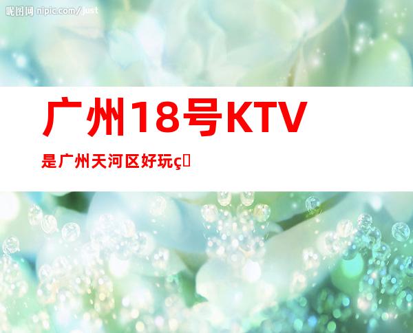 广州18号KTV是广州天河区好玩的KTV消费如如何 – 广州天河商务KTV