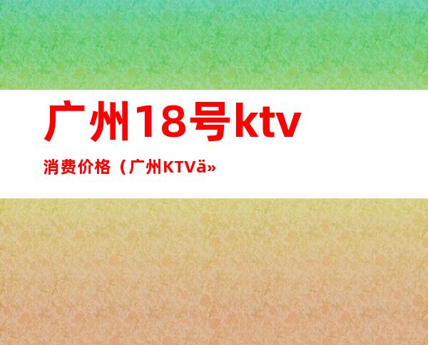 广州18号ktv消费价格(广州KTV价格)