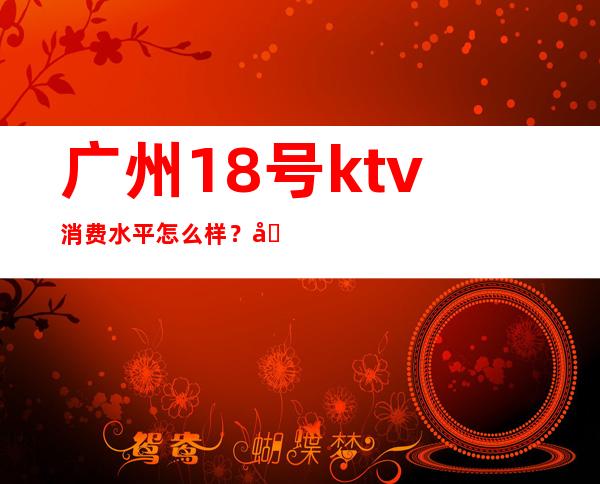 广州18号ktv消费水平怎么样?地址在哪里? – 广州天河广州大道中商务KTV