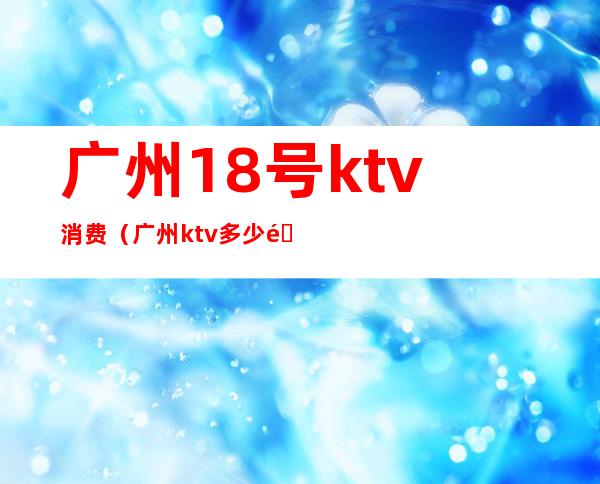 广州18号ktv消费(广州ktv多少钱)
