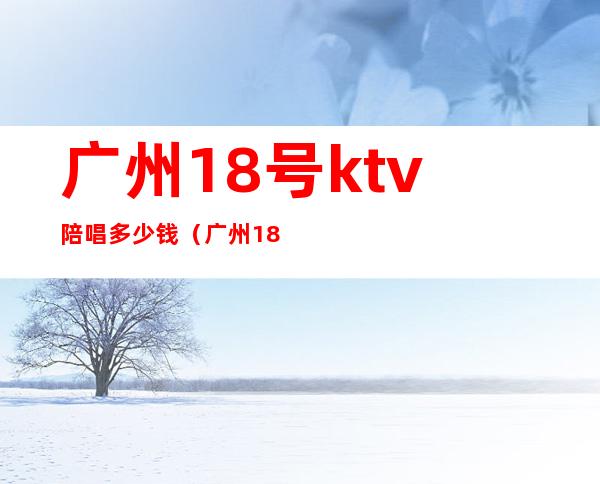 广州18号ktv陪唱多少钱（广州18号ktv陪唱多少钱一小时）