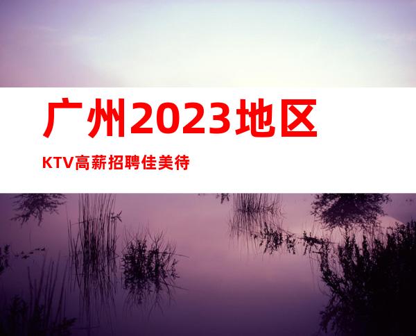 广州2023地区KTV高薪招聘佳美待遇给力带房稳妥