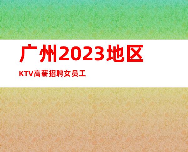 广州2023地区KTV高薪招聘女员工火爆场所诚信招聘