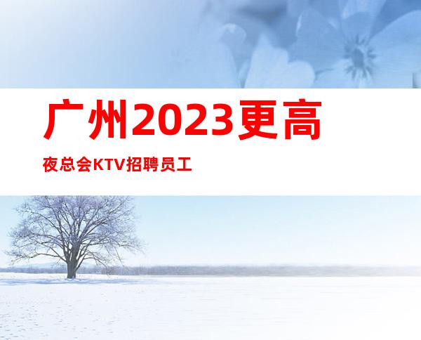 广州2023更高夜总会KTV招聘员工团队入驻有福利