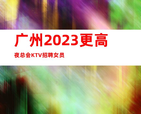 广州2023更高夜总会KTV招聘女员工每天都缺人