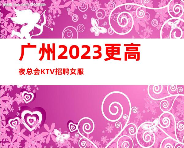 广州2023更高夜总会KTV招聘女服务员每天都爆满