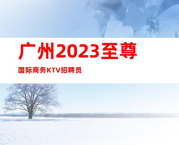 广州2023至尊国际商务KTV招聘员工不要浪费青春