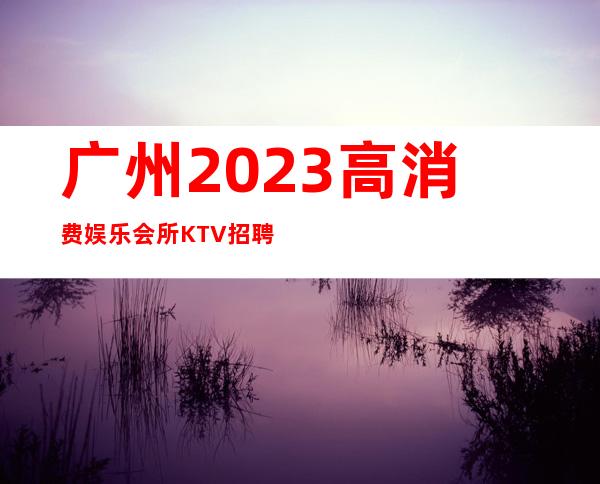 广州2023高消费娱乐会所KTV招聘女服务员稳定拿工资