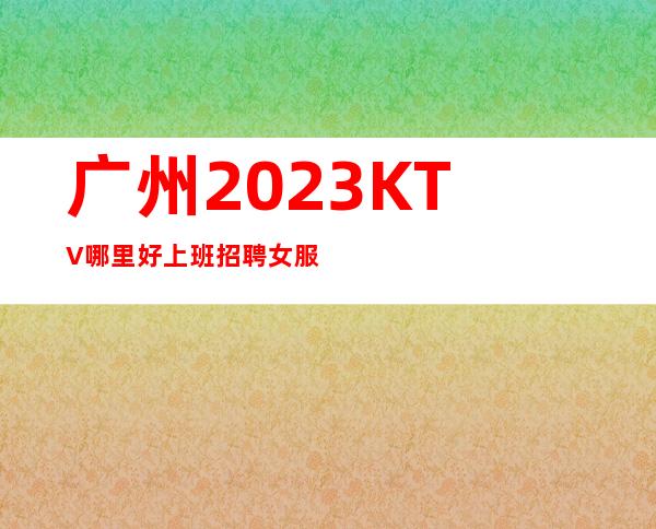 广州2023KTV哪里好上班招聘女服务员不争不抢