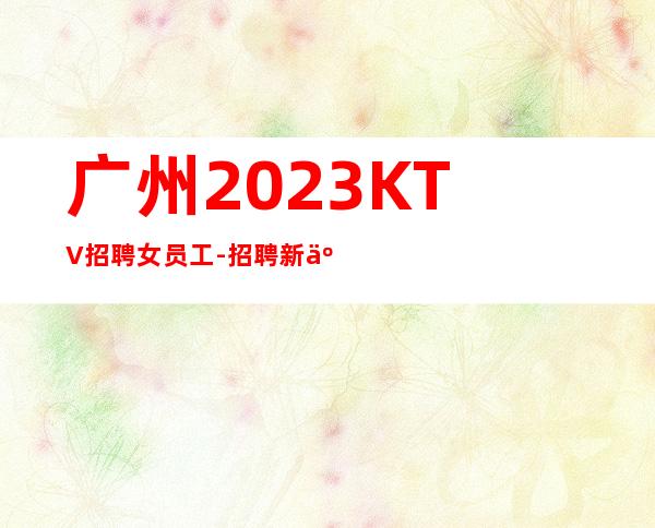 广州2023KTV招聘女员工-招聘新人服务员一起往前冲