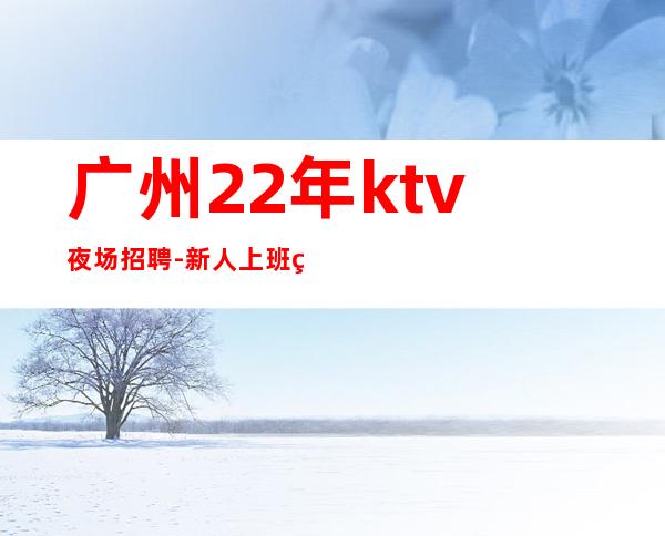 广州22年ktv夜场招聘-新人上班稳定