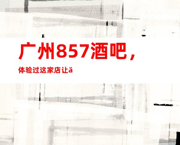广州857酒吧,体验过这家店让人流连忘返