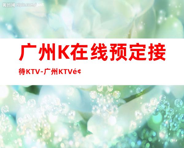 广州K在线预定接待KTV-广州KTV预定咨询